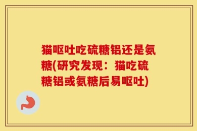 猫呕吐吃硫糖铝还是氨糖(研究发现：猫吃硫糖铝或氨糖后易呕吐)
