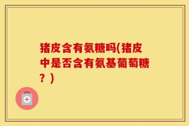 猪皮含有氨糖吗(猪皮中是否含有氨基葡萄糖？)