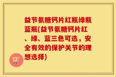 益节氨糖钙片红瓶绿瓶蓝瓶(益节氨糖钙片红、绿、蓝三色可选，安全有效的保护关节的理想选择)