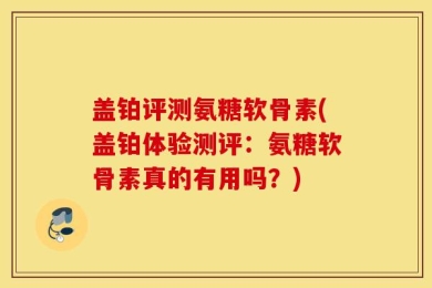 盖铂评测氨糖软骨素(盖铂体验测评：氨糖软骨素真的有用吗？)