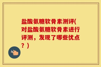 盐酸氨糖软骨素测评(对盐酸氨糖软骨素进行评测，发现了哪些优点？)