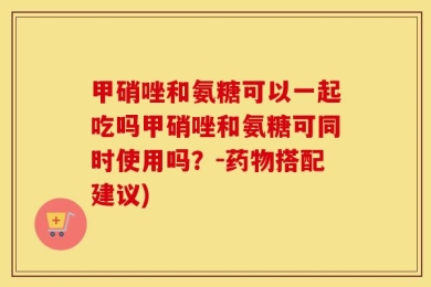 甲硝唑和氨糖可以一起吃吗甲硝唑和氨糖可同时使用吗？-药物搭配建议)