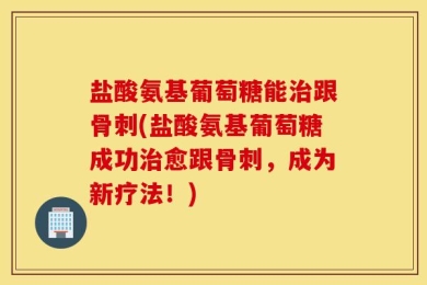 盐酸氨基葡萄糖能治跟骨刺(盐酸氨基葡萄糖成功治愈跟骨刺，成为新疗法！)