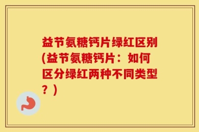 益节氨糖钙片绿红区别(益节氨糖钙片：如何区分绿红两种不同类型？)