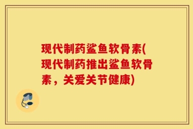 现代制药鲨鱼软骨素(现代制药推出鲨鱼软骨素，关爱关节健康)