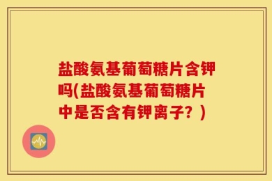 盐酸氨基葡萄糖片含钾吗(盐酸氨基葡萄糖片中是否含有钾离子？)