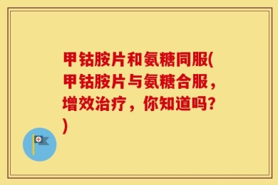 甲钴胺片和氨糖同服(甲钴胺片与氨糖合服，增效治疗，你知道吗？)
