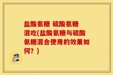 盐酸氨糖 硫酸氨糖 混吃(盐酸氨糖与硫酸氨糖混合使用的效果如何？)