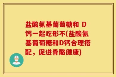 盐酸氨基葡萄糖和 D钙一起吃形不(盐酸氨基葡萄糖和D钙合理搭配，促进骨骼健康)