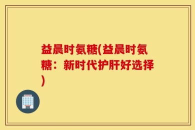 益晨时氨糖(益晨时氨糖：新时代护肝好选择)