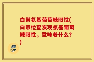 白带氨基葡萄糖阳性(白带检查发现氨基葡萄糖阳性，意味着什么？)
