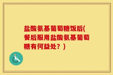 盐酸氨基葡萄糖饭后(餐后服用盐酸氨基葡萄糖有何益处？)