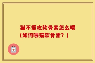 猫不爱吃软骨素怎么喂(如何喂猫软骨素？)