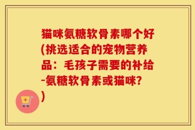 猫咪氨糖软骨素哪个好(挑选适合的宠物营养品：毛孩子需要的补给-氨糖软骨素或猫咪？)