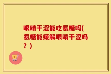 眼睛干涩能吃氨糖吗(氨糖能缓解眼睛干涩吗？)