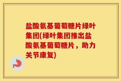 盐酸氨基葡萄糖片绿叶集团(绿叶集团推出盐酸氨基葡萄糖片，助力关节康复)