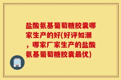 盐酸氨基葡萄糖胶囊哪家生产的好(好评如潮，哪家厂家生产的盐酸氨基葡萄糖胶囊最优)