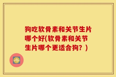 狗吃软骨素和关节生片哪个好(软骨素和关节生片哪个更适合狗？)