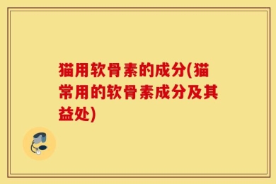 猫用软骨素的成分(猫常用的软骨素成分及其益处)