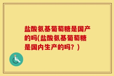 盐酸氨基葡萄糖是国产的吗(盐酸氨基葡萄糖是国内生产的吗？)