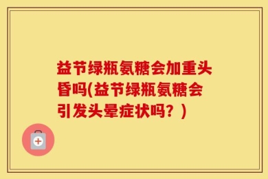 益节绿瓶氨糖会加重头昏吗(益节绿瓶氨糖会引发头晕症状吗？)