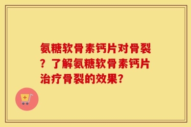 氨糖软骨素钙片对骨裂？了解氨糖软骨素钙片治疗骨裂的效果？