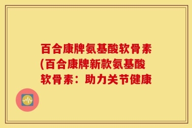 百合康牌氨基酸软骨素(百合康牌新款氨基酸软骨素：助力关节健康