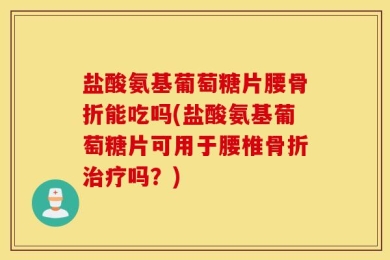 盐酸氨基葡萄糖片腰骨折能吃吗(盐酸氨基葡萄糖片可用于腰椎骨折治疗吗？)
