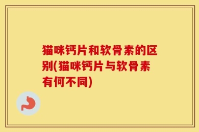 猫咪钙片和软骨素的区别(猫咪钙片与软骨素有何不同)