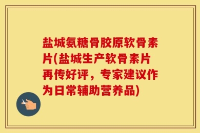 盐城氨糖骨胶原软骨素片(盐城生产软骨素片再传好评，专家建议作为日常辅助营养品)