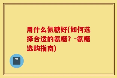 用什么氨糖好(如何选择合适的氨糖？-氨糖选购指南)