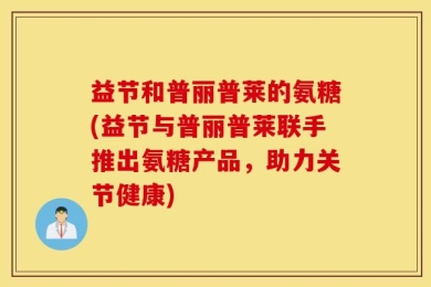 益节和普丽普莱的氨糖(益节与普丽普莱联手推出氨糖产品，助力关节健康)