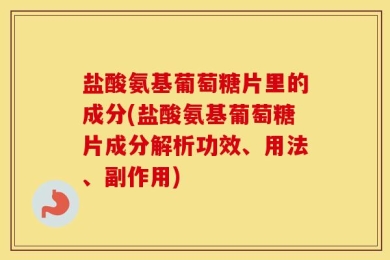 盐酸氨基葡萄糖片里的成分(盐酸氨基葡萄糖片成分解析功效、用法、副作用)