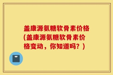 盖康源氨糖软骨素价格(盖康源氨糖软骨素价格变动，你知道吗？)