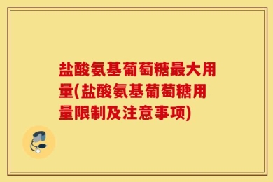 盐酸氨基葡萄糖最大用量(盐酸氨基葡萄糖用量限制及注意事项)