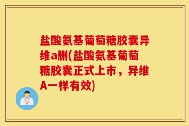 盐酸氨基葡萄糖胶囊异维a删(盐酸氨基葡萄糖胶囊正式上市，异维A一样有效)
