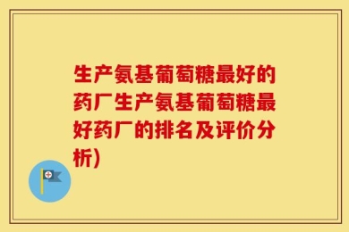 生产氨基葡萄糖最好的药厂生产氨基葡萄糖最好药厂的排名及评价分析)