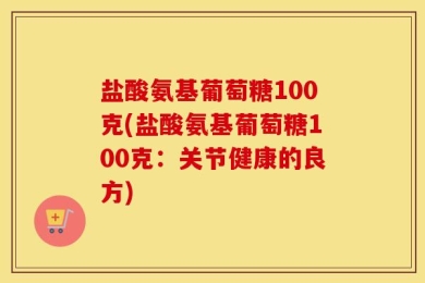 盐酸氨基葡萄糖100克(盐酸氨基葡萄糖100克：关节健康的良方)
