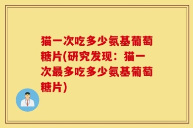 猫一次吃多少氨基葡萄糖片(研究发现：猫一次最多吃多少氨基葡萄糖片)