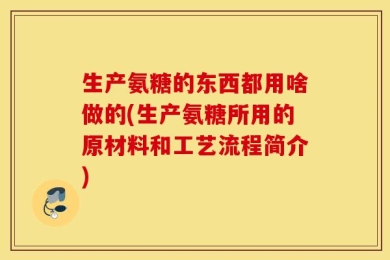生产氨糖的东西都用啥做的(生产氨糖所用的原材料和工艺流程简介)