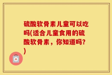 硫酸软骨素儿童可以吃吗(适合儿童食用的硫酸软骨素，你知道吗？)