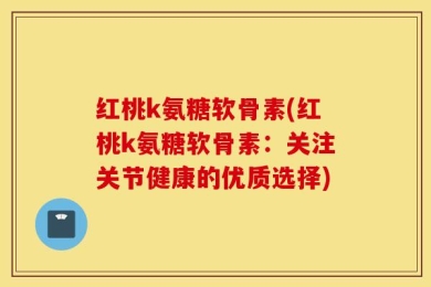 红桃k氨糖软骨素(红桃k氨糖软骨素：关注关节健康的优质选择)