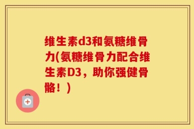 维生素d3和氨糖维骨力(氨糖维骨力配合维生素D3，助你强健骨骼！)