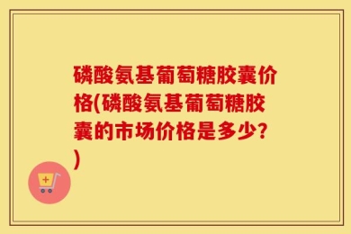磷酸氨基葡萄糖胶囊价格(磷酸氨基葡萄糖胶囊的市场价格是多少？)