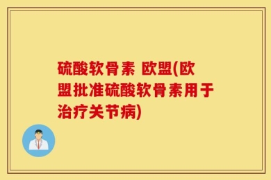硫酸软骨素 欧盟(欧盟批准硫酸软骨素用于治疗关节病)