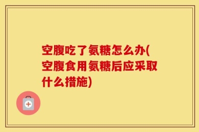 空腹吃了氨糖怎么办(空腹食用氨糖后应采取什么措施)