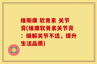 维斯康 软骨素 关节膏(维康软骨素关节膏：缓解关节不适，提升生活品质)