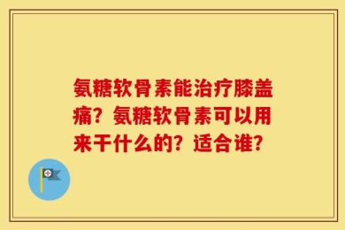 氨糖软骨素能治疗膝盖痛？氨糖软骨素可以用来干什么的？适合谁？