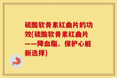 硫酸软骨素红曲片的功效(硫酸软骨素红曲片——降血脂、保护心脏新选择)