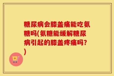 糖尿病会膝盖痛能吃氨糖吗(氨糖能缓解糖尿病引起的膝盖疼痛吗？)